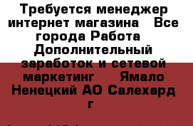  Требуется менеджер интернет-магазина - Все города Работа » Дополнительный заработок и сетевой маркетинг   . Ямало-Ненецкий АО,Салехард г.